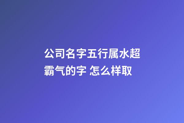 公司名字五行属水超霸气的字 怎么样取-第1张-公司起名-玄机派